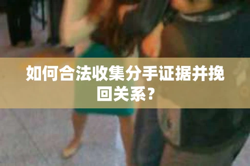 如何合法收集分手证据并挽回关系？