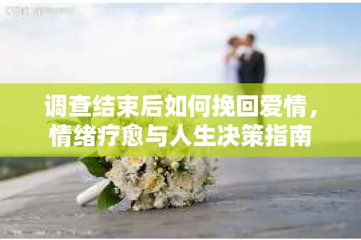 调查结束后如何挽回爱情，情绪疗愈与人生决策指南