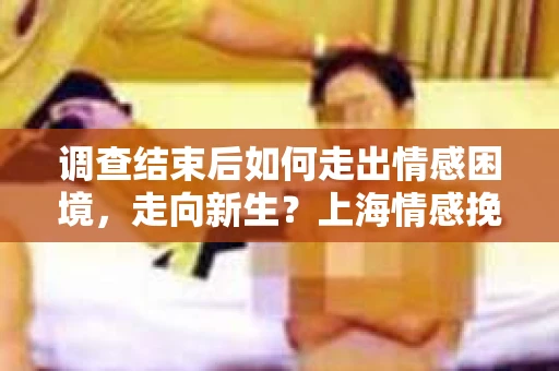 调查结束后如何走出情感困境，走向新生？上海情感挽回婚姻公司给出的专业建议
