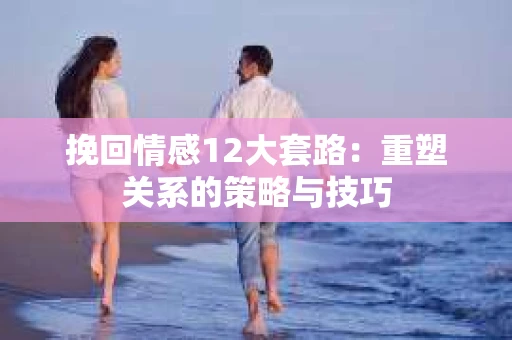 挽回情感12大套路：重塑关系的策略与技巧