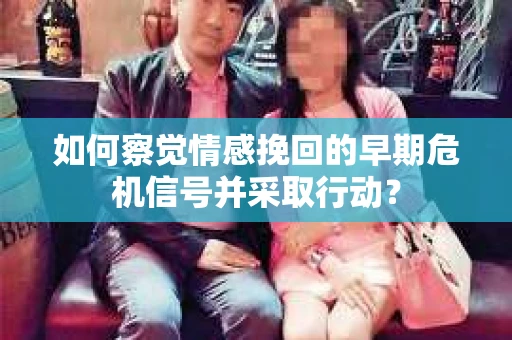 如何察觉情感挽回的早期危机信号并采取行动？