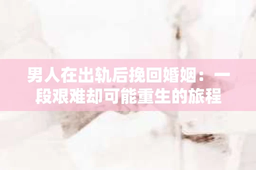 男人在出轨后挽回婚姻：一段艰难却可能重生的旅程