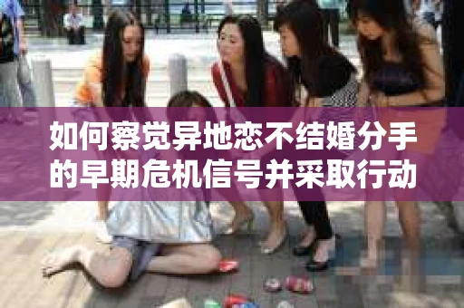 如何察觉异地恋不结婚分手的早期危机信号并采取行动？