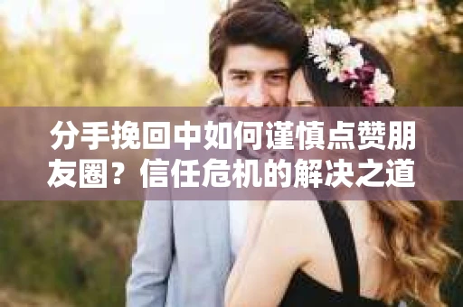分手挽回中如何谨慎点赞朋友圈？信任危机的解决之道