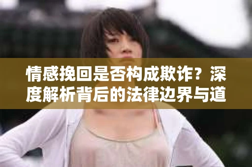 情感挽回是否构成欺诈？深度解析背后的法律边界与道德伦理