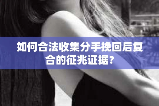 如何合法收集分手挽回后复合的征兆证据？