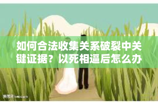 如何合法收集关系破裂中关键证据？以死相逼后怎么办？