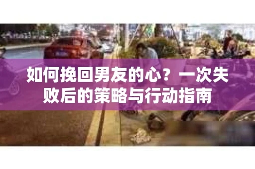 如何挽回男友的心？一次失败后的策略与行动指南