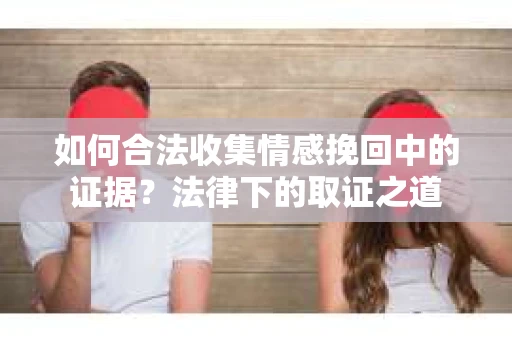 如何合法收集情感挽回中的证据？法律下的取证之道