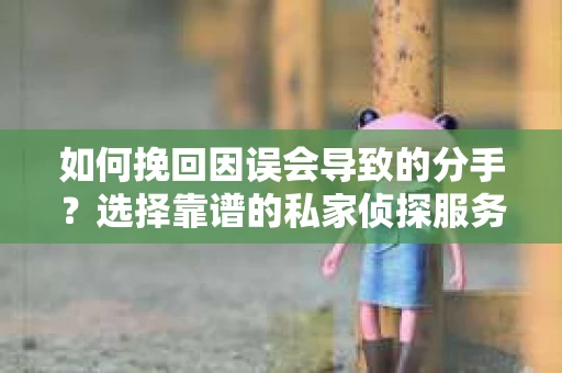 如何挽回因误会导致的分手？选择靠谱的私家侦探服务指南