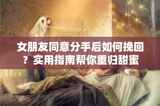 女朋友同意分手后如何挽回？实用指南帮你重归甜蜜