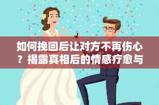 如何挽回后让对方不再伤心？揭露真相后的情感疗愈与前行计划