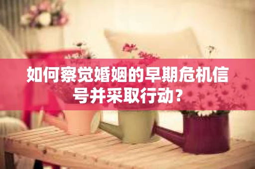 如何察觉婚姻的早期危机信号并采取行动？