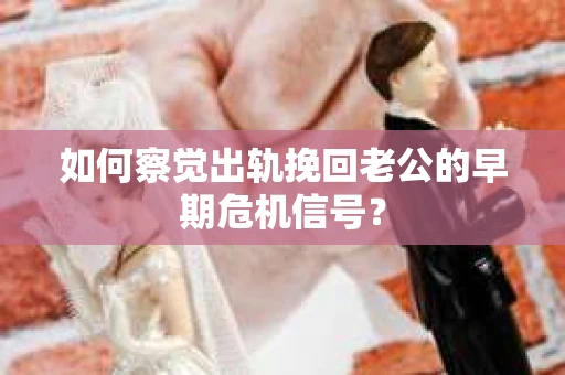 如何察觉出轨挽回老公的早期危机信号？