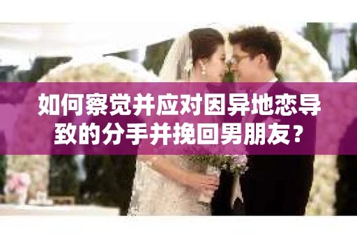 如何察觉并应对因异地恋导致的分手并挽回男朋友？