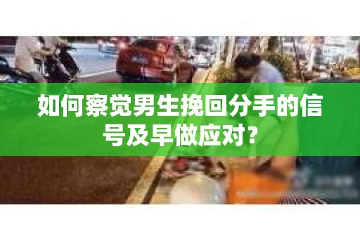 如何察觉男生挽回分手的信号及早做应对？