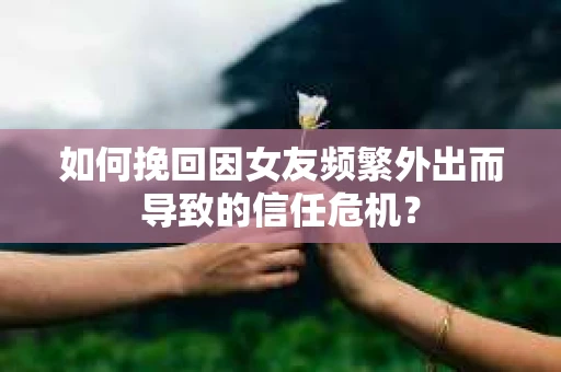 如何挽回因女友频繁外出而导致的信任危机？
