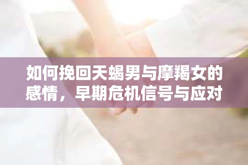 如何挽回天蝎男与摩羯女的感情，早期危机信号与应对策略