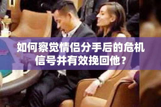 如何察觉情侣分手后的危机信号并有效挽回他？