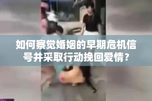 如何察觉婚姻的早期危机信号并采取行动挽回爱情？