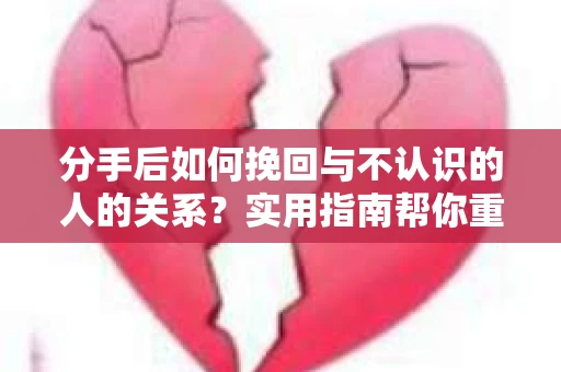 分手后如何挽回与不认识的人的关系？实用指南帮你重拾失去的联结