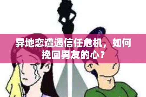 异地恋遭遇信任危机，如何挽回男友的心？