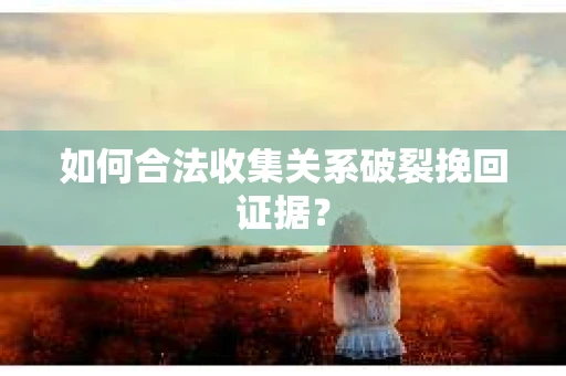 如何合法收集关系破裂挽回证据？