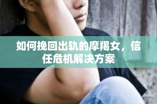 如何挽回出轨的摩羯女，信任危机解决方案