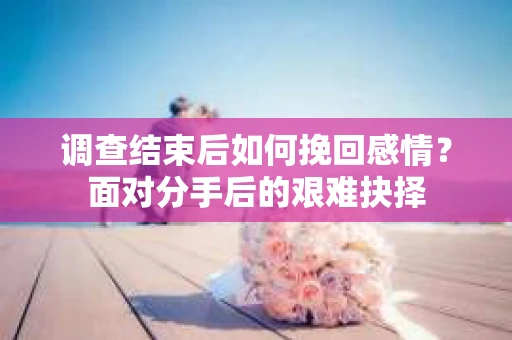 调查结束后如何挽回感情？面对分手后的艰难抉择