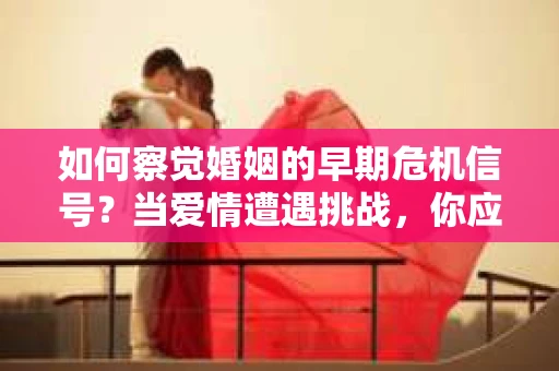 如何察觉婚姻的早期危机信号？当爱情遭遇挑战，你应该怎么办？