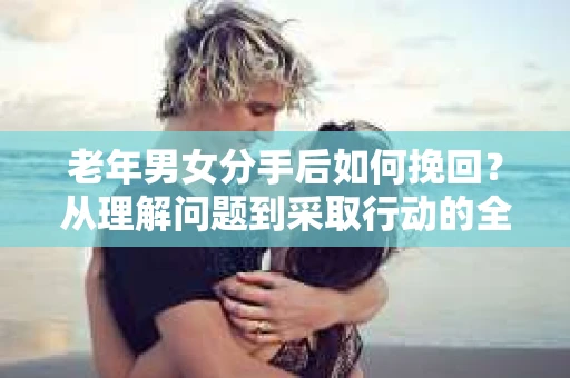 老年男女分手后如何挽回？从理解问题到采取行动的全面指南
