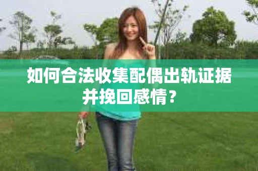 如何合法收集配偶出轨证据并挽回感情？