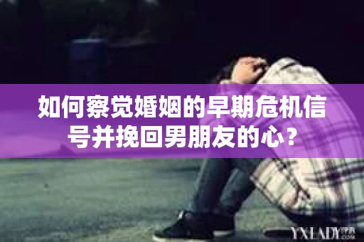 如何察觉婚姻的早期危机信号并挽回男朋友的心？