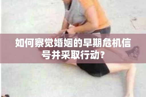 如何察觉婚姻的早期危机信号并采取行动? 如何察觉婚姻的早期危机信号并采取行动?