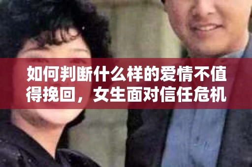 如何判断什么样的爱情不值得挽回，女生面对信任危机怎么办？