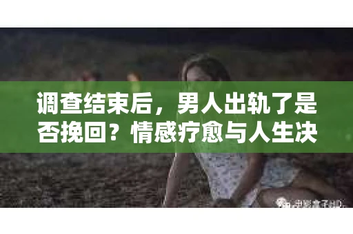 调查结束后，男人出轨了是否挽回？情感疗愈与人生决策的干货指南