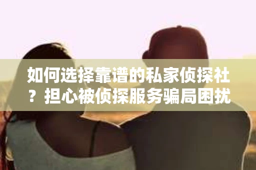 如何选择靠谱的私家侦探社？担心被侦探服务骗局困扰怎么办？