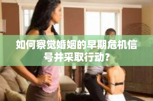 如何察觉婚姻的早期危机信号并采取行动？