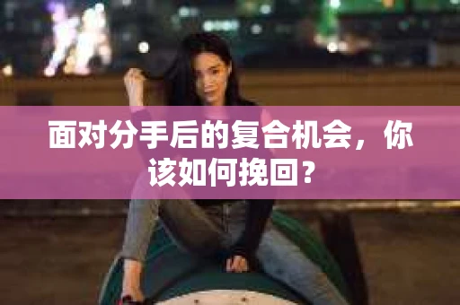 面对分手后的复合机会，你该如何挽回？