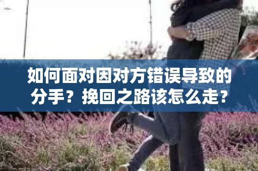 如何面对因对方错误导致的分手？挽回之路该怎么走？