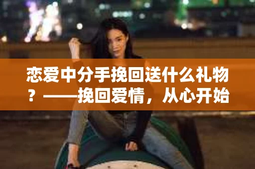 恋爱中分手挽回送什么礼物？——挽回爱情，从心开始