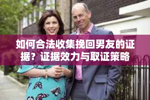 如何合法收集挽回男友的证据？证据效力与取证策略