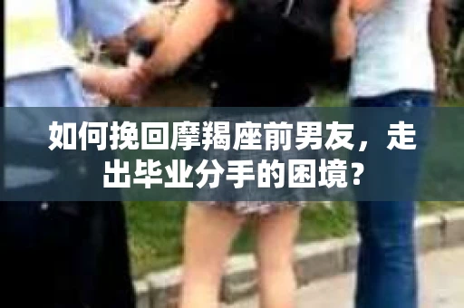 如何挽回摩羯座前男友，走出毕业分手的困境？