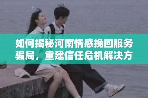 如何揭秘河南情感挽回服务骗局，重建信任危机解决方案？