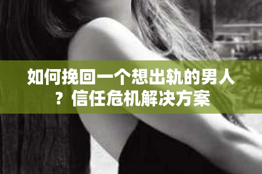 如何挽回一个想出轨的男人？信任危机解决方案