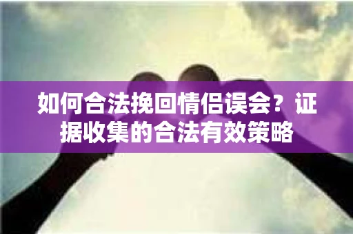 如何合法挽回情侣误会？证据收集的合法有效策略