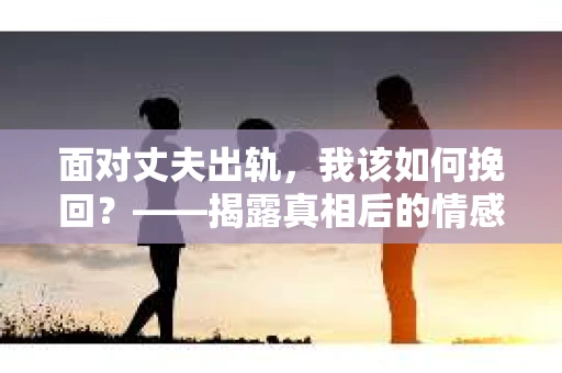 面对丈夫出轨，我该如何挽回？——揭露真相后的情感疗愈与人生决策