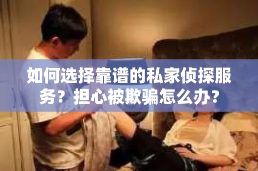 如何选择靠谱的私家侦探服务？担心被欺骗怎么办？
