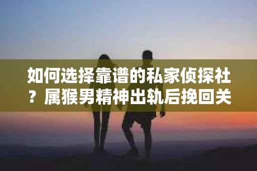 如何选择靠谱的私家侦探社？属猴男精神出轨后挽回关系的关键一步