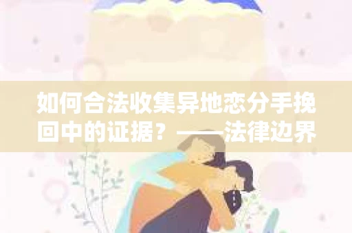 如何合法收集异地恋分手挽回中的证据？——法律边界内的取证策略